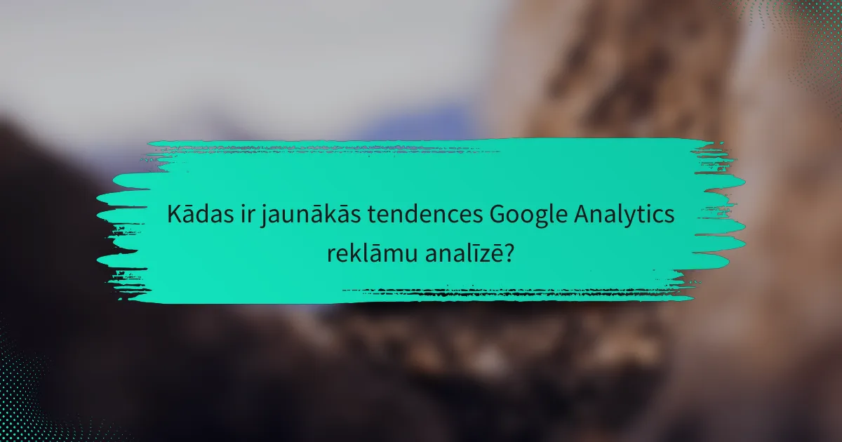 Kādas ir jaunākās tendences Google Analytics reklāmu analīzē?